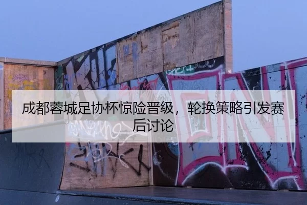 成都蓉城足协杯惊险晋级，轮换策略引发赛后讨论